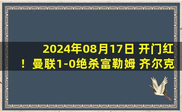 2024年08月17日 开门红！曼联1-0绝杀富勒姆 齐尔克泽首秀建功加纳乔失空门